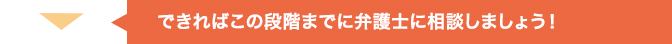 できればこの段階までに弁護士に相談したほうがいいでしょう!